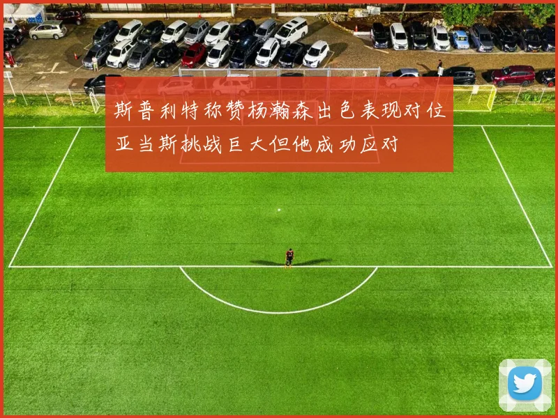 斯普利特称赞杨瀚森出色表现对位亚当斯挑战巨大但他成功应对