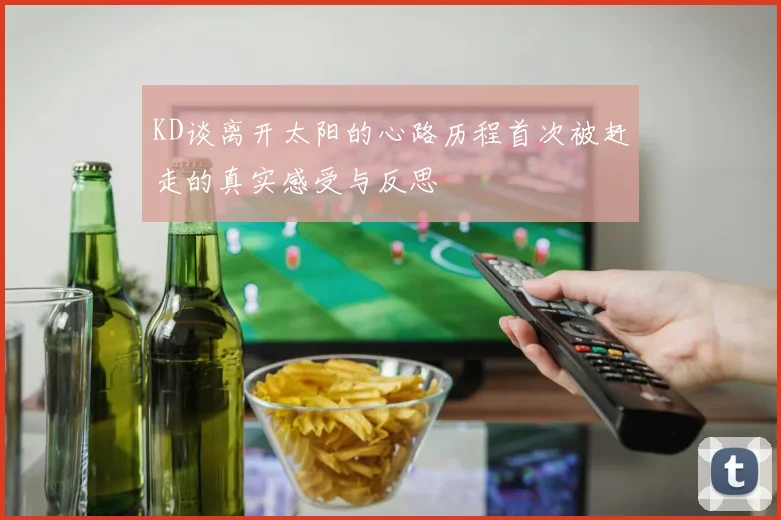 KD谈离开太阳的心路历程首次被赶走的真实感受与反思