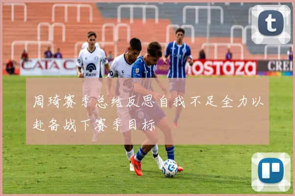 周琦赛季总结反思自我不足全力以赴备战下赛季目标
