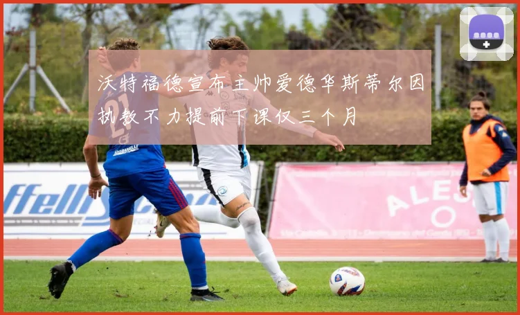 沃特福德宣布主帅爱德华斯蒂尔因执教不力提前下课仅三个月