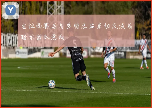 吉拉西赛后与多特总监亲切交谈或暗示留队意向