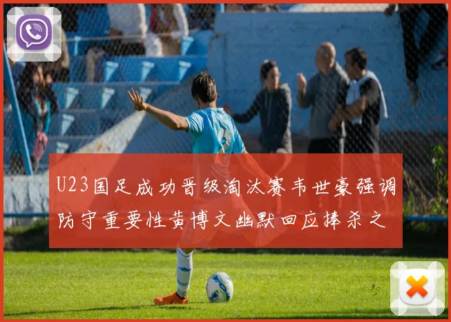U23国足成功晋级淘汰赛韦世豪强调防守重要性黄博文幽默回应捧杀之说