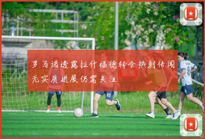 罗马诺透露拉什福德转会热刺传闻无实质进展仍需关注