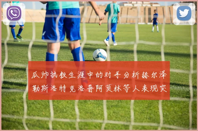瓜帅执教生涯中的对手分析赫尔泽勒斯洛特克洛普阿莫林等人表现突出