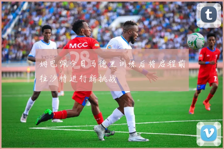 姆巴佩今日马德里训练后将启程前往沙特进行新挑战