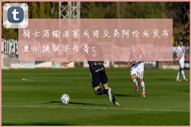 骑士若输活塞或将交易阿伦或莫布里以换取字母哥